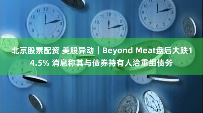 北京股票配资 美股异动｜Beyond Meat盘后大跌14.5% 消息称其与债券持有人洽重组债务