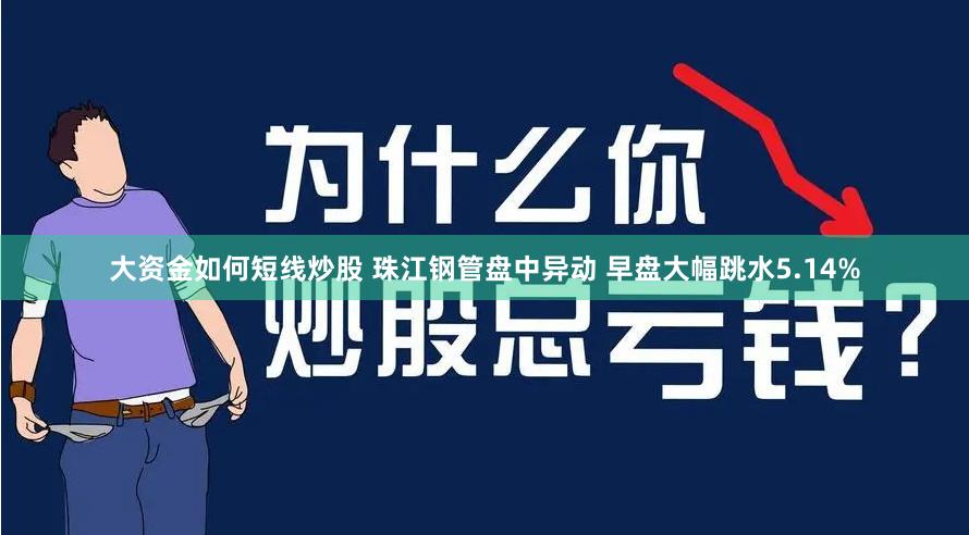 大资金如何短线炒股 珠江钢管盘中异动 早盘大幅跳水5.14%