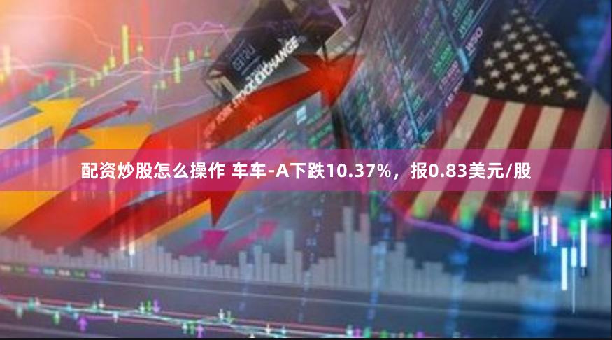 配资炒股怎么操作 车车-A下跌10.37%，报0.83美元/股