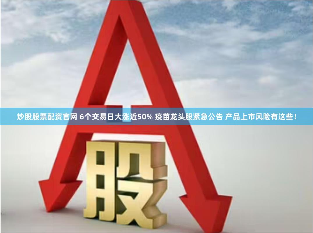 炒股股票配资官网 6个交易日大涨近50% 疫苗龙头股紧急公告 产品上市风险有这些！