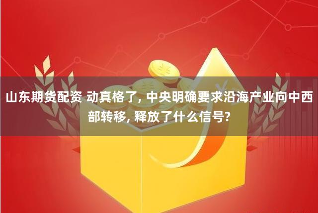 山东期货配资 动真格了, 中央明确要求沿海产业向中西部转移, 释放了什么信号?