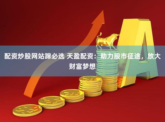 配资炒股网站蹿必选 天盈配资：助力股市征途，放大财富梦想
