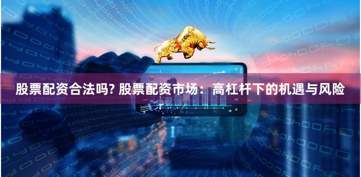 股票配资合法吗? 股票配资市场：高杠杆下的机遇与风险
