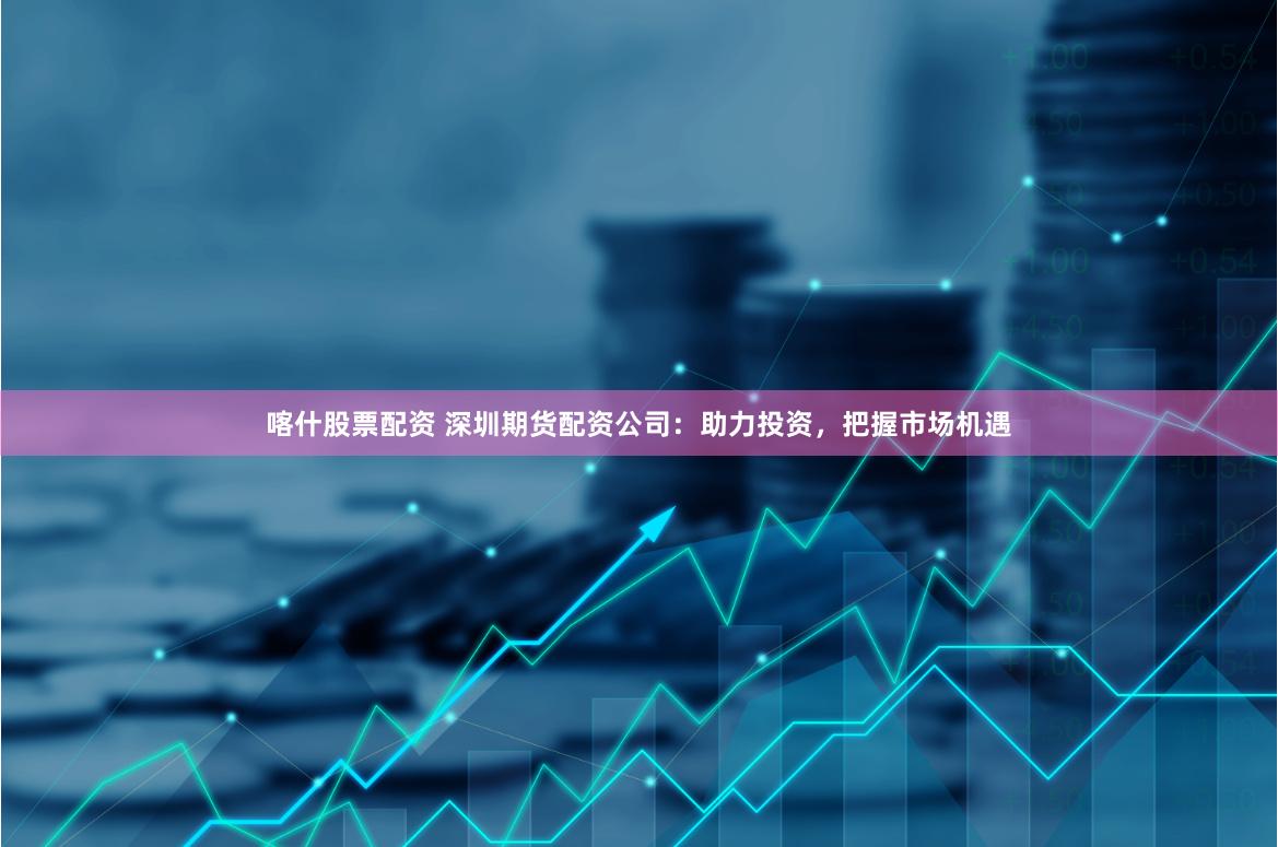 喀什股票配资 深圳期货配资公司：助力投资，把握市场机遇