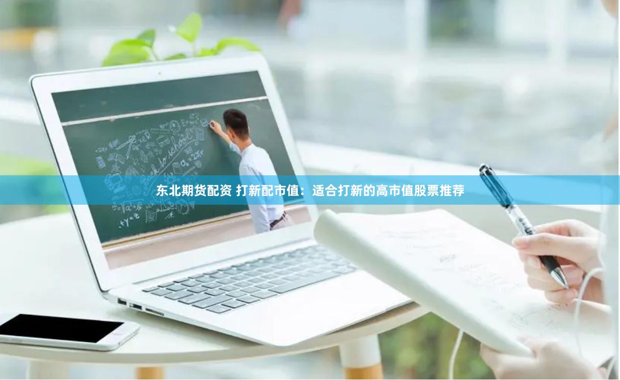 东北期货配资 打新配市值：适合打新的高市值股票推荐