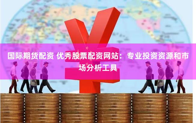 国际期货配资 优秀股票配资网站：专业投资资源和市场分析工具