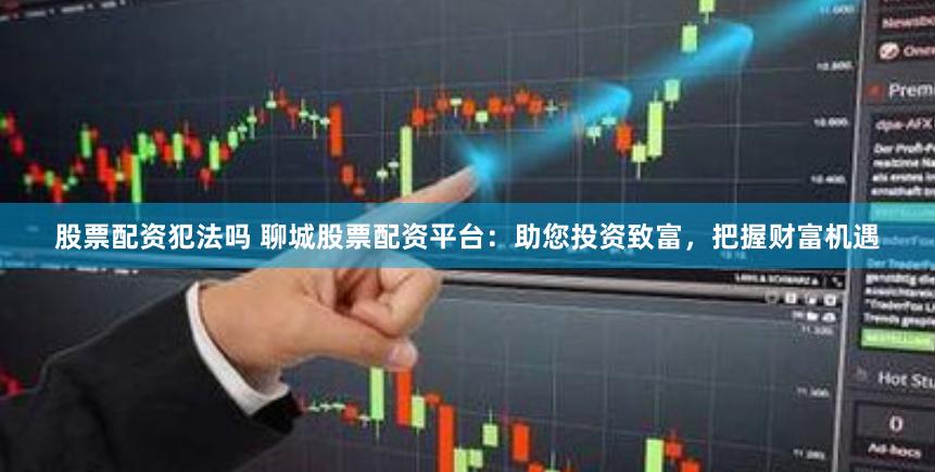 股票配资犯法吗 聊城股票配资平台：助您投资致富，把握财富机遇